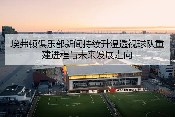 埃弗顿俱乐部新闻持续升温透视球队重建进程与未来发展走向