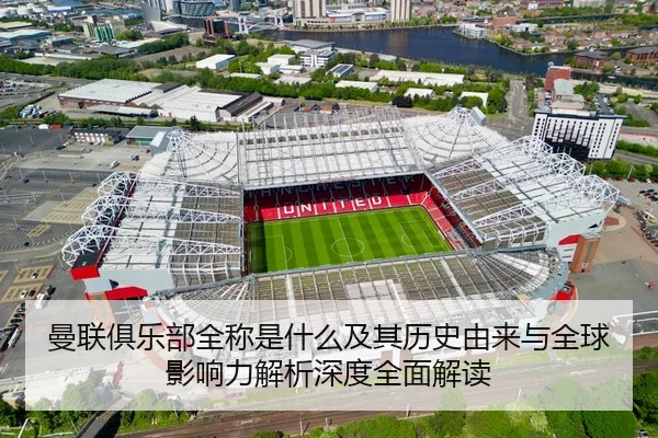 曼联俱乐部全称是什么及其历史由来与全球影响力解析深度全面解读