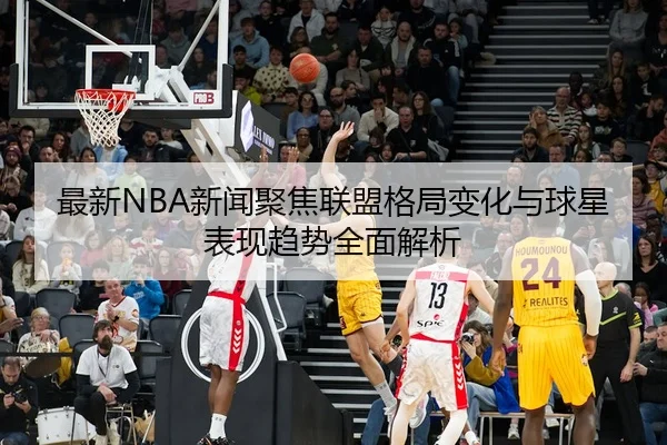 最新NBA新闻聚焦联盟格局变化与球星表现趋势全面解析