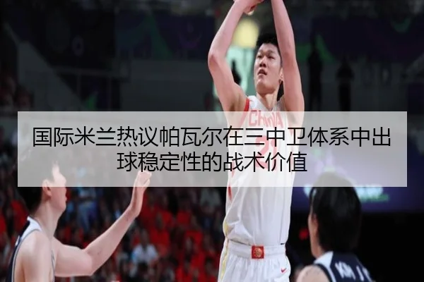 国际米兰热议帕瓦尔在三中卫体系中出球稳定性的战术价值