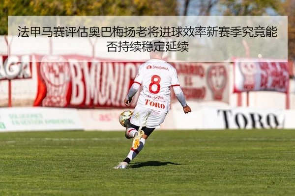 法甲马赛评估奥巴梅扬老将进球效率新赛季究竟能否持续稳定延续
