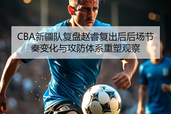 CBA新疆队复盘赵睿复出后后场节奏变化与攻防体系重塑观察