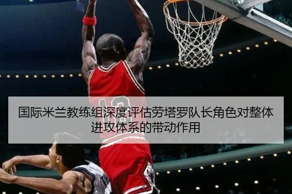 国际米兰教练组深度评估劳塔罗队长角色对整体进攻体系的带动作用